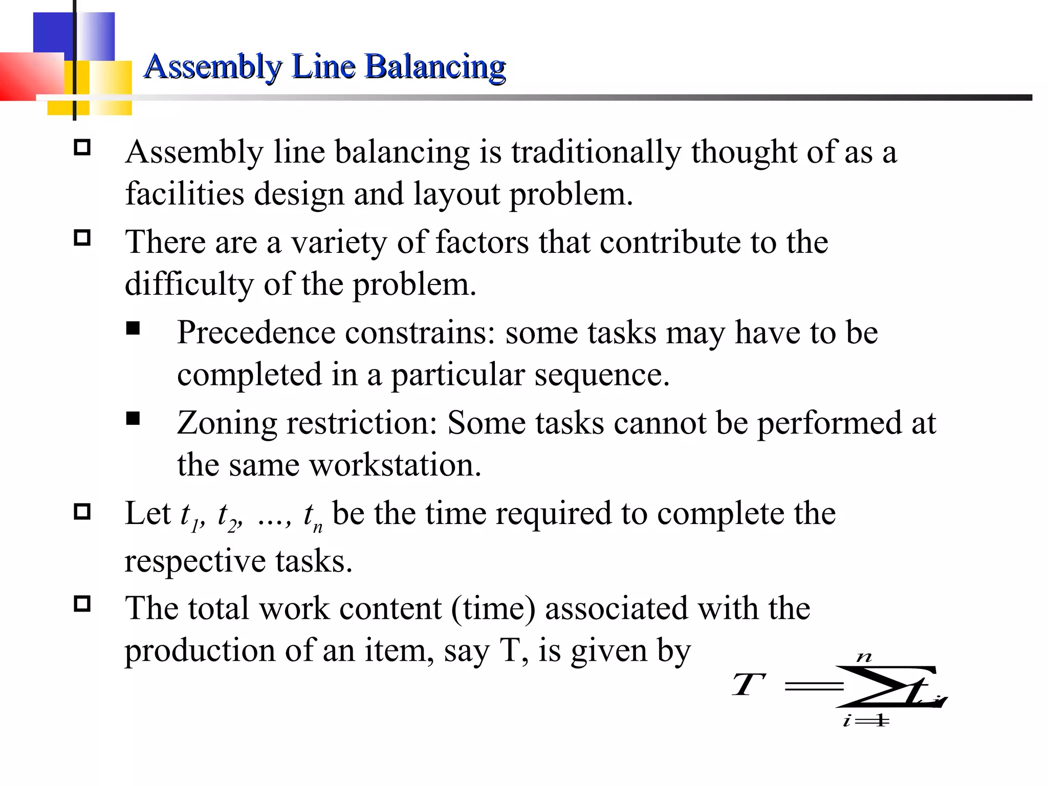 Assembly Line BalancingAssembly Line Balancing
 Assembly line balancing is traditionally thought of as a
facilities design and layout problem.
 There are a variety of factors that contribute to the
difficulty of the problem.
 Precedence constrains: some tasks may have to be
completed in a particular sequence.
 Zoning restriction: Some tasks cannot be performed at
the same workstation.
 Let t1, t2, …, tn be the time required to complete the
respective tasks.
 The total work content (time) associated with the
production of an item, say T, is given by
∑=
=
n
i
itT
1
 