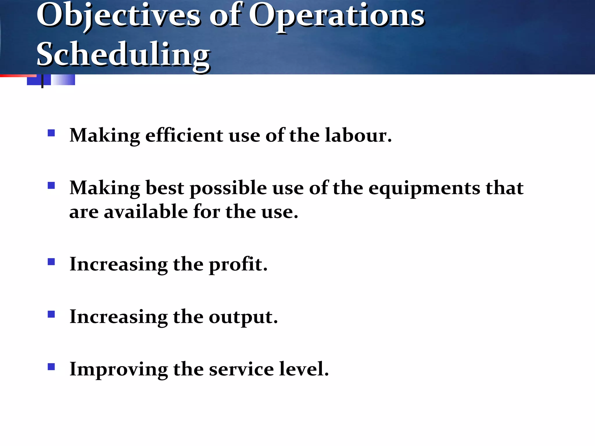 Objectives of OperationsObjectives of Operations
SchedulingScheduling
 Making efficient use of the labour.
 Making best possible use of the equipments that
are available for the use.
 Increasing the profit.
 Increasing the output.
 Improving the service level.
 