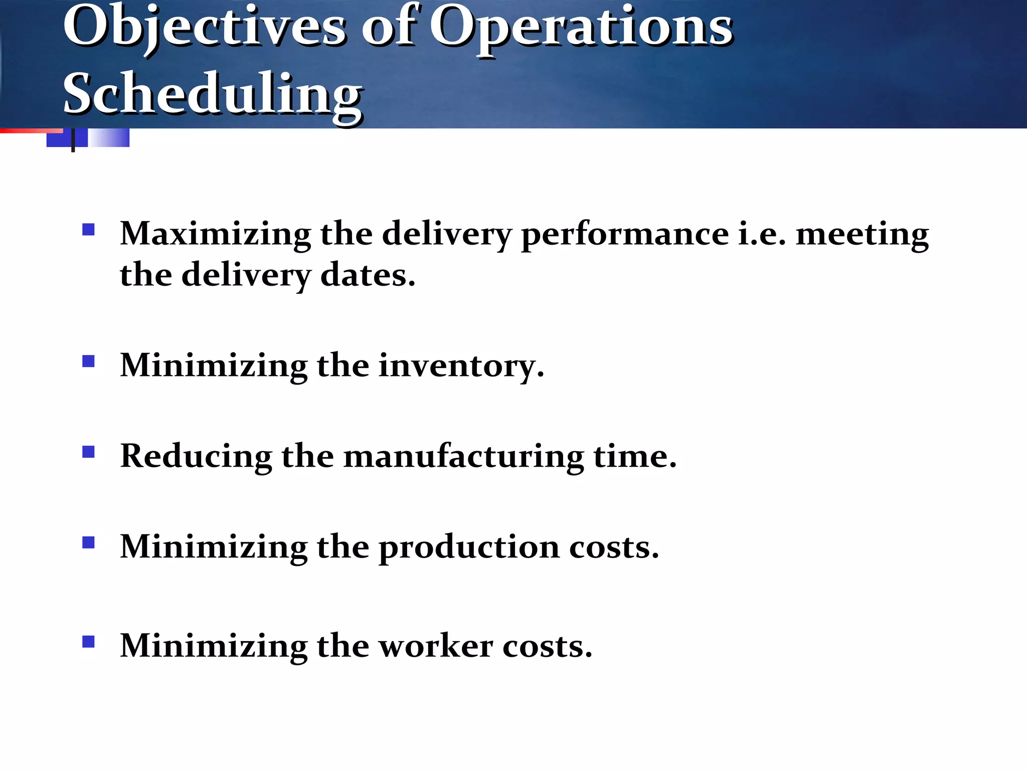 Objectives of OperationsObjectives of Operations
SchedulingScheduling
 Maximizing the delivery performance i.e. meeting
the delivery dates.
 Minimizing the inventory.
 Reducing the manufacturing time.
 Minimizing the production costs.
 Minimizing the worker costs.
 