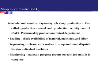 Shop Floor Control (SFC)Shop Floor Control (SFC)
Schedule and monitor day-to-day job shop production • Also
called production control and production activity control
(PAC) • Performed by production control department
• Loading - check availability of material, machines, and labor
• Sequencing - release work orders to shop and issue dispatch
lists for individual machines
• Monitoring - maintain progress reports on each job until it is
complete
 
