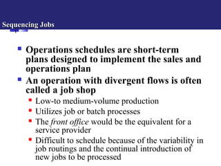 Sequencing JobsSequencing Jobs
 Operations schedules are short-term
plans designed to implement the sales and
operations plan
 An operation with divergent flows is often
called a job shop
 Low-to medium-volume production
 Utilizes job or batch processes
 The front office would be the equivalent for a
service provider
 Difficult to schedule because of the variability in
job routings and the continual introduction of
new jobs to be processed
 