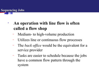 Sequencing JobsSequencing Jobs
• An operation with line flow is often
called a flow shop
– Medium- to high-volume production
– Utilizes line or continuous flow processes
– The back office would be the equivalent for a
service provider
– Tasks are easier to schedule because the jobs
have a common flow pattern through the
system
 