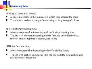 SequencingSequencing RulesRules
FCFS (first come-first served)
 Jobs are processed in the sequence in which they entered the shop;
 The simplest and nature way of sequencing as in queuing of a bank
SPT (shortest processing time)
 Jobs are sequenced in increasing order of their processing time;
 The job with shortest processing time is first, the one with the next
shortest processing time is second, and so on;
EDD (earliest due date)
 Jobs are sequenced in increasing order of their due dates;
 The job with earliest due date is first, the one with the next earliest due
date is second, and so on;
 