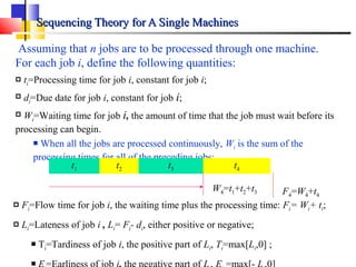 Sequencing Theory for A Single MachinesSequencing Theory for A Single Machines
Assuming that n jobs are to be processed through one machine.
For each job i, define the following quantities:
 ti=Processing time for job i, constant for job i;
 di=Due date for job i, constant for job i;
 Wi=Waiting time for job i, the amount of time that the job must wait before its
processing can begin.
 When all the jobs are processed continuously, Wi is the sum of the
processing times for all of the preceding jobs;
t1 t2 t3 t4
W4=t1+t2+t3
 Fi=Flow time for job i, the waiting time plus the processing time: Fi= Wi+ ti;
 Li=Lateness of job i , Li= Fi- di, either positive or negative;
 Ti=Tardiness of job i, the positive part of Li, Ti=max[Li,0] ;

F4=W4+t4
 