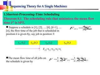 Sequencing Theory for A Single MachinesSequencing Theory for A Single Machines
1.Shortest-Processing-Time Scheduling
Theorem 8.1 The scheduling rule that minimizes the mean flow
time F’ is SPT.
The mean flow time of all jobs on
the schedule is given by
∑ ∑∑= = =
==
n
i
n
k
k
i
ik tFF nn 1 1 1
][][
' 11
∑=
=
k
i
ik tF 1
][][
 Suppose a schedule is [1], [2], … [k], [k+1], …
[n], the flow time of the job that is scheduled in
position k is given by, say job in position 3:
F[2]=t[1]+t[2]=t2+t1
t[1] (t2) t[2] (t1) t[3] (t4) t[4] (t3)
 