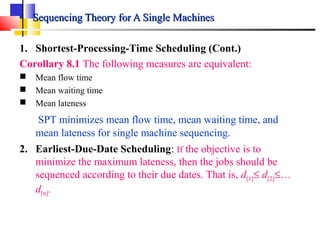Sequencing Theory for A Single MachinesSequencing Theory for A Single Machines
1. Shortest-Processing-Time Scheduling (Cont.)
Corollary 8.1 The following measures are equivalent:
 Mean flow time
 Mean waiting time
 Mean lateness
SPT minimizes mean flow time, mean waiting time, and
mean lateness for single machine sequencing.
2. Earliest-Due-Date Scheduling: If the objective is to
minimize the maximum lateness, then the jobs should be
sequenced according to their due dates. That is, d[1]≤ d[2]≤…
d[n].
 