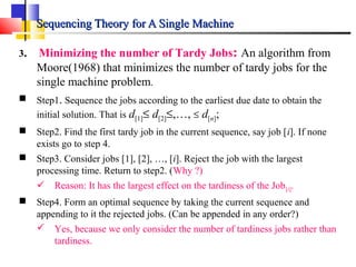 Sequencing Theory for A Single MachineSequencing Theory for A Single Machine
3. Minimizing the number of Tardy Jobs: An algorithm from
Moore(1968) that minimizes the number of tardy jobs for the
single machine problem.
 Step1. Sequence the jobs according to the earliest due date to obtain the
initial solution. That is d[1]≤ d[2]≤,…, ≤ d[n];
 Step2. Find the first tardy job in the current sequence, say job [i]. If none
exists go to step 4.
 Step3. Consider jobs [1], [2], …, [i]. Reject the job with the largest
processing time. Return to step2. (Why ?)
 Reason: It has the largest effect on the tardiness of the Job[i].
 Step4. Form an optimal sequence by taking the current sequence and
appending to it the rejected jobs. (Can be appended in any order?)
 Yes, because we only consider the number of tardiness jobs rather than
tardiness.
 