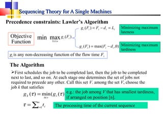 Sequencing Theory for A Single MachinesSequencing Theory for A Single Machines
Precedence constraints: Lawler’s Algorithm
gi is any non-decreasing function of the flow time Fi
iiiii LdFFg =−=)(
)0,max()( iiii dFFg −=
Minimizing maximum
lateness
Minimizing maximum
tardiness
The Algorithm
First schedules the job to be completed last, then the job to be completed
next to last, and so on. At each stage one determines the set of jobs not
required to precede any other. Call this set V. among the set V, choose the
job k that satisfies
∑=
∈
=
=
n
i i
i
vi
k
t
gg
1
))((min)(
τ
ττ
The processing time of the current sequence
)(maxmin 1
ii
ni
Fg
≤≤
Objective
Function
e.g.: the job among V that has smallest tardiness,
if arranged on position [n].
 