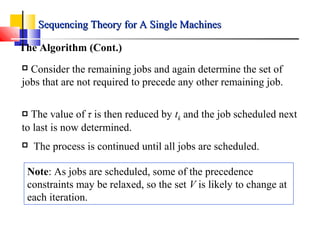 The Algorithm (Cont.)
 Consider the remaining jobs and again determine the set of
jobs that are not required to precede any other remaining job.
 The value of τ is then reduced by tk and the job scheduled next
to last is now determined.
 The process is continued until all jobs are scheduled.
Note: As jobs are scheduled, some of the precedence
constraints may be relaxed, so the set V is likely to change at
each iteration.
Sequencing Theory for A Single MachinesSequencing Theory for A Single Machines
 