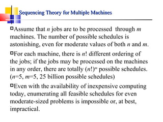 Assume that n jobs are to be processed through m
machines. The number of possible schedules is
astonishing, even for moderate values of both n and m.
For each machine, there is n! different ordering of
the jobs; if the jobs may be processed on the machines
in any order, there are totally (n!)m
possible schedules.
(n=5, m=5, 25 billion possible schedules)
Even with the availability of inexpensive computing
today, enumerating all feasible schedules for even
moderate-sized problems is impossible or, at best,
impractical.
Sequencing Theory for Multiple MachinesSequencing Theory for Multiple Machines
 