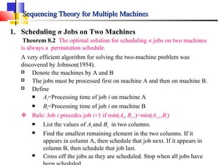 Sequencing Theory for Multiple MachinesSequencing Theory for Multiple Machines
1. Scheduling n Jobs on Two Machines
Theorem 8.2 The optimal solution for scheduling n jobs on two machines
is always a permutation schedule.
A very efficient algorithm for solving the two-machine problem was
discovered by Johnson(1954).
 Denote the machines by A and B
 The jobs must be processed first on machine A and then on machine B.
 Define
 Ai=Processing time of job i on machine A
 Bi=Processing time of job i on machine B
 Rule: Job i precedes job i+1 if min(Ai, Bi-1)<min(Ai+1,Bi)
 List the values of Ai and Bi in two columns.
 Find the smallest remaining element in the two columns. If it
appears in column A, then schedule that job next. If it appears in
column B, then schedule that job last.
 Cross off the jobs as they are scheduled. Stop when all jobs have
 