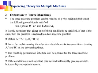 Sequencing Theory for Multiple MachinesSequencing Theory for Multiple Machines
2. Extension to Three Machines
 The three-machine problem can be reduced to a two-machine problem if
the following condition is satisfied
min Ai≥max Bi or min Ci≥max Bi
It is only necessary that either one of these conditions be satisfied. If that is the
case, then the problem is reduced to a two-machine problem
 Define Ai’=Ai+Bi, Bi’=Bi+Ci
 Solve the problem using the rules described above for two-machines, treating
Ai’ and Bi’ as the processing times.
 The resulting permutation schedule will be optimal for the three-machine
problem.
 If the condition are not satisfied, this method will usually give reasonable,
but possibly sub-optimal results.
 