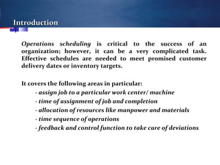 IntroductionIntroduction
Operations scheduling is critical to the success of an
organization; however, it can be a very complicated task.
Effective schedules are needed to meet promised customer
delivery dates or inventory targets.
It covers the following areas in particular:
- assign job to a particular work center/ machine
- time of assignment of job and completion
- allocation of resources like manpower and materials
- time sequence of operations
- feedback and control function to take care of deviations
 