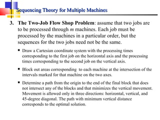 Sequencing Theory for Multiple MachinesSequencing Theory for Multiple Machines
3. The Two-Job Flow Shop Problem: assume that two jobs are
to be processed through m machines. Each job must be
processed by the machines in a particular order, but the
sequences for the two jobs need not be the same.
 Draw a Cartesian coordinate system with the processing times
corresponding to the first job on the horizontal axis and the processing
times corresponding to the second job on the vertical axis.
 Block out areas corresponding to each machine at the intersection of the
intervals marked for that machine on the two axes.
 Determine a path from the origin to the end of the final block that does
not intersect any of the blocks and that minimizes the vertical movement.
Movement is allowed only in three directions: horizontal, vertical, and
45-degree diagonal. The path with minimum vertical distance
corresponds to the optimal solution.
 