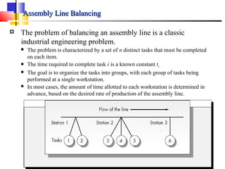 Assembly Line BalancingAssembly Line Balancing
 The problem of balancing an assembly line is a classic
industrial engineering problem.
 The problem is characterized by a set of n distinct tasks that must be completed
on each item.
 The time required to complete task i is a known constant ti.
 The goal is to organize the tasks into groups, with each group of tasks being
performed at a single workstation.
 In most cases, the amount of time allotted to each workstation is determined in
advance, based on the desired rate of production of the assembly line.
 