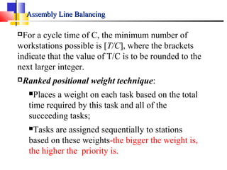 Assembly Line BalancingAssembly Line Balancing
For a cycle time of C, the minimum number of
workstations possible is [T/C], where the brackets
indicate that the value of T/C is to be rounded to the
next larger integer.
Ranked positional weight technique:
Places a weight on each task based on the total
time required by this task and all of the
succeeding tasks;
Tasks are assigned sequentially to stations
based on these weights-the bigger the weight is,
the higher the priority is.
 