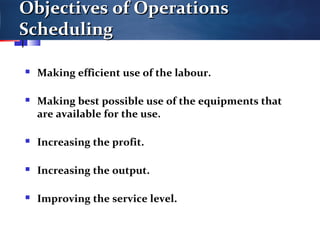 Objectives of OperationsObjectives of Operations
SchedulingScheduling
 Making efficient use of the labour.
 Making best possible use of the equipments that
are available for the use.
 Increasing the profit.
 Increasing the output.
 Improving the service level.
 