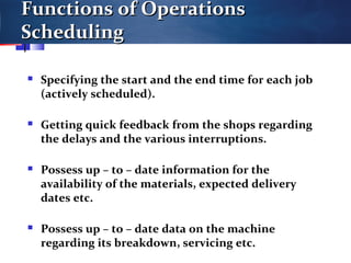 Functions of OperationsFunctions of Operations
SchedulingScheduling
 Specifying the start and the end time for each job
(actively scheduled).
 Getting quick feedback from the shops regarding
the delays and the various interruptions.
 Possess up – to – date information for the
availability of the materials, expected delivery
dates etc.
 Possess up – to – date data on the machine
regarding its breakdown, servicing etc.
 
