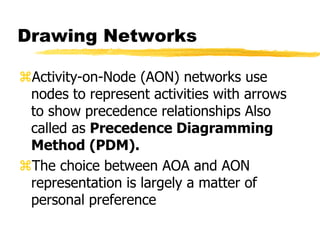 Drawing Networks
Activity-on-Node (AON) networks use
nodes to represent activities with arrows
to show precedence relationships Also
called as Precedence Diagramming
Method (PDM).
The choice between AOA and AON
representation is largely a matter of
personal preference
 