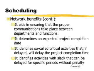 Scheduling
Network benefits (cont.):
It aids in ensuring that the proper
communications take place between
departments and functions
It determines an expected project completion
date
It identifies so-called critical activities that, if
delayed, will delay the project completion time
It identifies activities with slack that can be
delayed for specific periods without penalty
Chapter 8-5
 