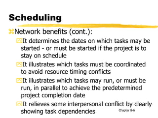 Scheduling
Network benefits (cont.):
It determines the dates on which tasks may be
started - or must be started if the project is to
stay on schedule
It illustrates which tasks must be coordinated
to avoid resource timing conflicts
It illustrates which tasks may run, or must be
run, in parallel to achieve the predetermined
project completion date
It relieves some interpersonal conflict by clearly
showing task dependencies Chapter 8-6
 