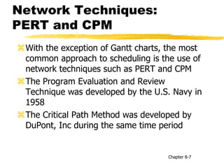 Network Techniques:
PERT and CPM
With the exception of Gantt charts, the most
common approach to scheduling is the use of
network techniques such as PERT and CPM
The Program Evaluation and Review
Technique was developed by the U.S. Navy in
1958
The Critical Path Method was developed by
DuPont, Inc during the same time period
Chapter 8-7
 