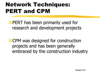 Network Techniques:
PERT and CPM
PERT has been primarily used for
research and development projects
CPM was designed for construction
projects and has been generally
embraced by the construction industry
Chapter 8-8
 