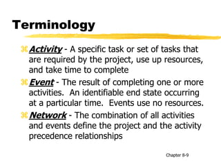 Terminology
Activity - A specific task or set of tasks that
are required by the project, use up resources,
and take time to complete
Event - The result of completing one or more
activities. An identifiable end state occurring
at a particular time. Events use no resources.
Network - The combination of all activities
and events define the project and the activity
precedence relationships
Chapter 8-9
 