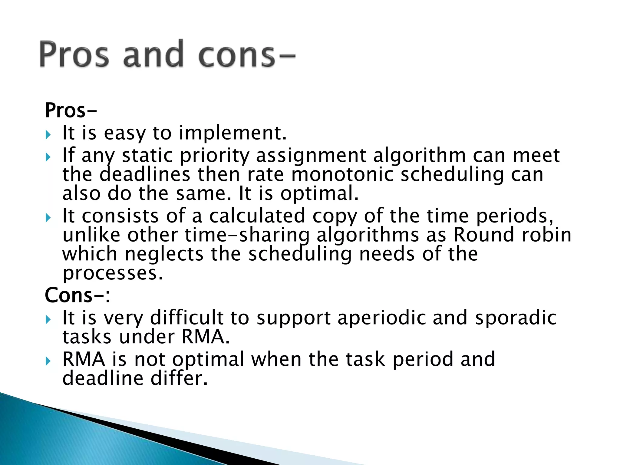Pros-
 It is easy to implement.
 If any static priority assignment algorithm can meet
the deadlines then rate monotonic scheduling can
also do the same. It is optimal.
 It consists of a calculated copy of the time periods,
unlike other time-sharing algorithms as Round robin
which neglects the scheduling needs of the
processes.
Cons-:
 It is very difficult to support aperiodic and sporadic
tasks under RMA.
 RMA is not optimal when the task period and
deadline differ.
 
