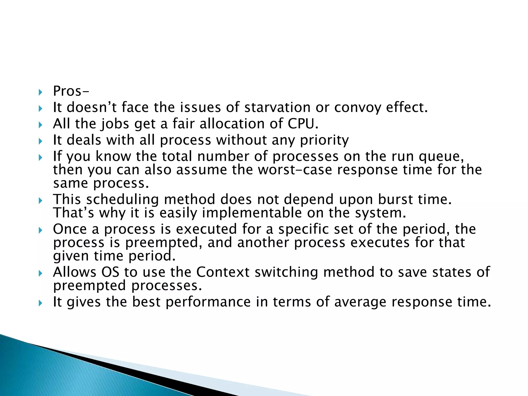  Pros-
 It doesn’t face the issues of starvation or convoy effect.
 All the jobs get a fair allocation of CPU.
 It deals with all process without any priority
 If you know the total number of processes on the run queue,
then you can also assume the worst-case response time for the
same process.
 This scheduling method does not depend upon burst time.
That’s why it is easily implementable on the system.
 Once a process is executed for a specific set of the period, the
process is preempted, and another process executes for that
given time period.
 Allows OS to use the Context switching method to save states of
preempted processes.
 It gives the best performance in terms of average response time.
 