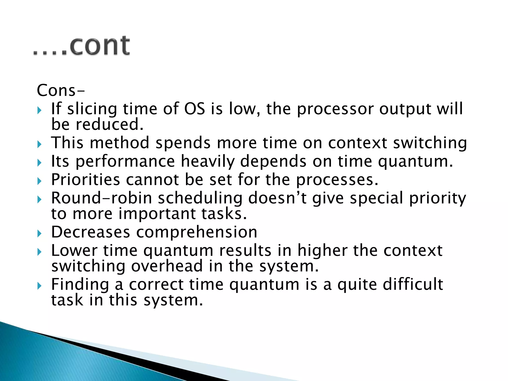 Cons-
 If slicing time of OS is low, the processor output will
be reduced.
 This method spends more time on context switching
 Its performance heavily depends on time quantum.
 Priorities cannot be set for the processes.
 Round-robin scheduling doesn’t give special priority
to more important tasks.
 Decreases comprehension
 Lower time quantum results in higher the context
switching overhead in the system.
 Finding a correct time quantum is a quite difficult
task in this system.
 
