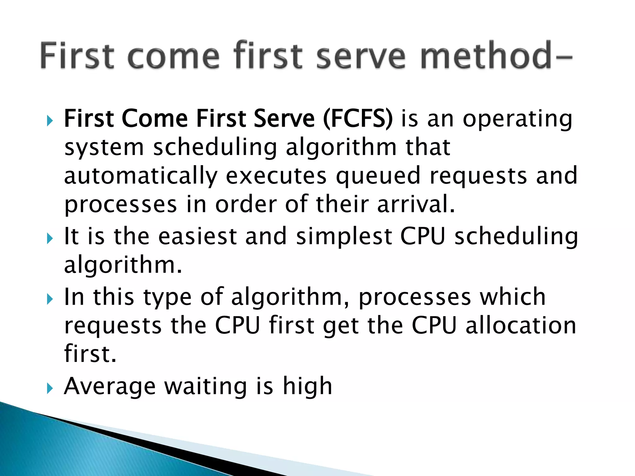  First Come First Serve (FCFS) is an operating
system scheduling algorithm that
automatically executes queued requests and
processes in order of their arrival.
 It is the easiest and simplest CPU scheduling
algorithm.
 In this type of algorithm, processes which
requests the CPU first get the CPU allocation
first.
 Average waiting is high
 
