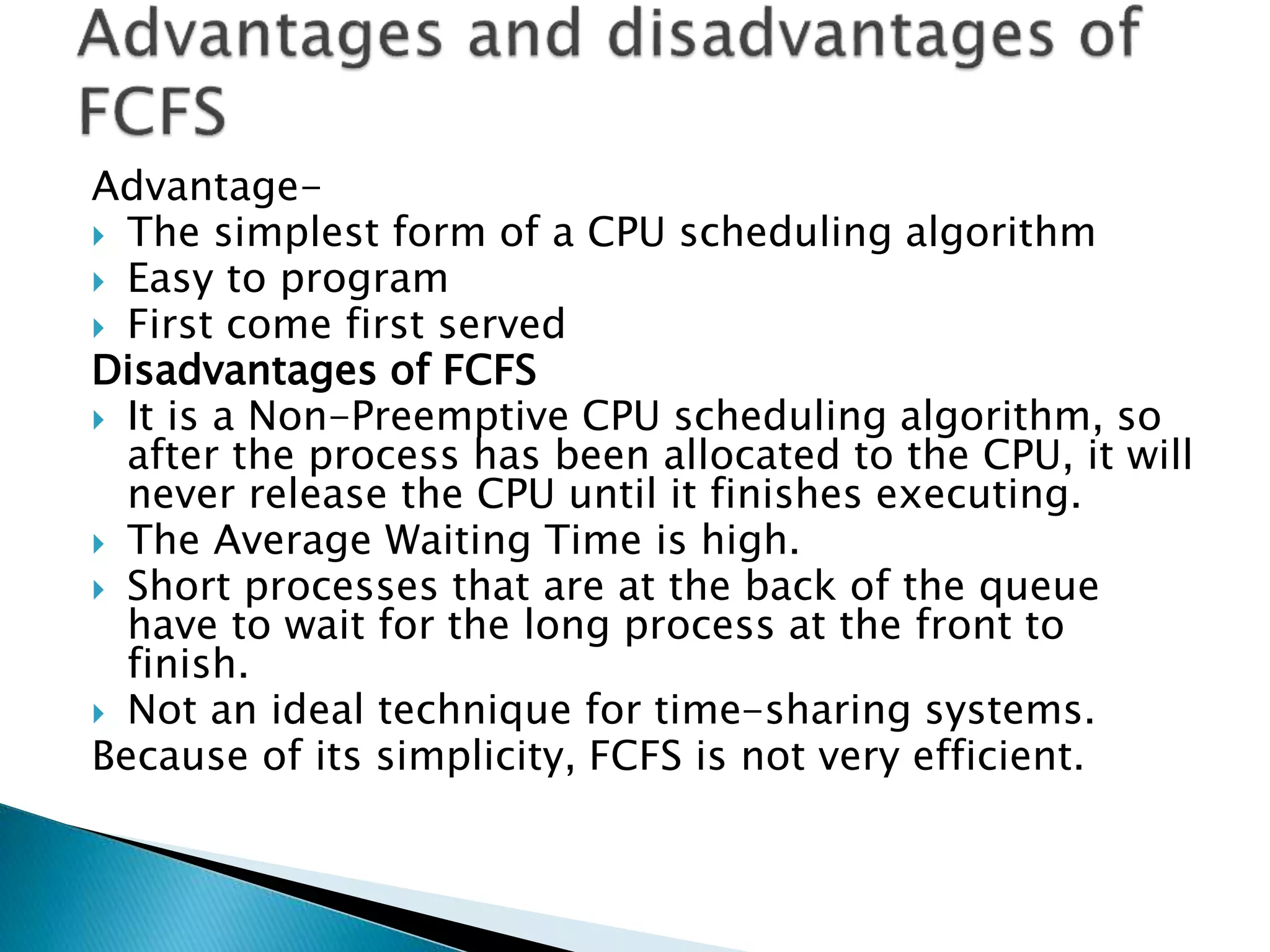 Advantage-
 The simplest form of a CPU scheduling algorithm
 Easy to program
 First come first served
Disadvantages of FCFS
 It is a Non-Preemptive CPU scheduling algorithm, so
after the process has been allocated to the CPU, it will
never release the CPU until it finishes executing.
 The Average Waiting Time is high.
 Short processes that are at the back of the queue
have to wait for the long process at the front to
finish.
 Not an ideal technique for time-sharing systems.
Because of its simplicity, FCFS is not very efficient.
 