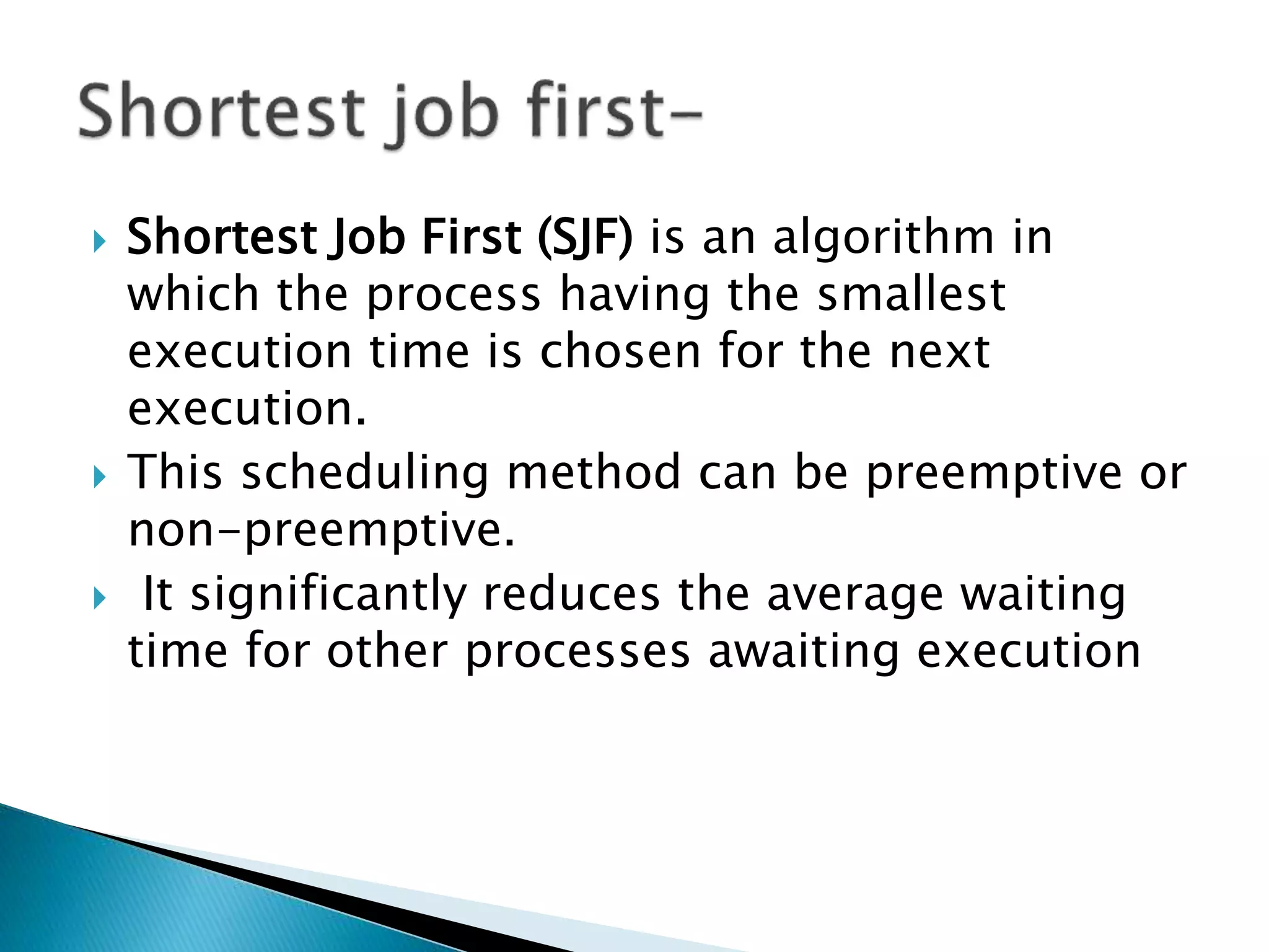  Shortest Job First (SJF) is an algorithm in
which the process having the smallest
execution time is chosen for the next
execution.
 This scheduling method can be preemptive or
non-preemptive.
 It significantly reduces the average waiting
time for other processes awaiting execution
 