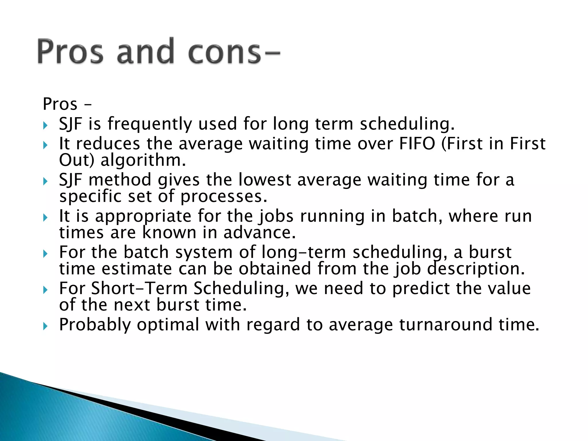 Pros –
 SJF is frequently used for long term scheduling.
 It reduces the average waiting time over FIFO (First in First
Out) algorithm.
 SJF method gives the lowest average waiting time for a
specific set of processes.
 It is appropriate for the jobs running in batch, where run
times are known in advance.
 For the batch system of long-term scheduling, a burst
time estimate can be obtained from the job description.
 For Short-Term Scheduling, we need to predict the value
of the next burst time.
 Probably optimal with regard to average turnaround time.
 