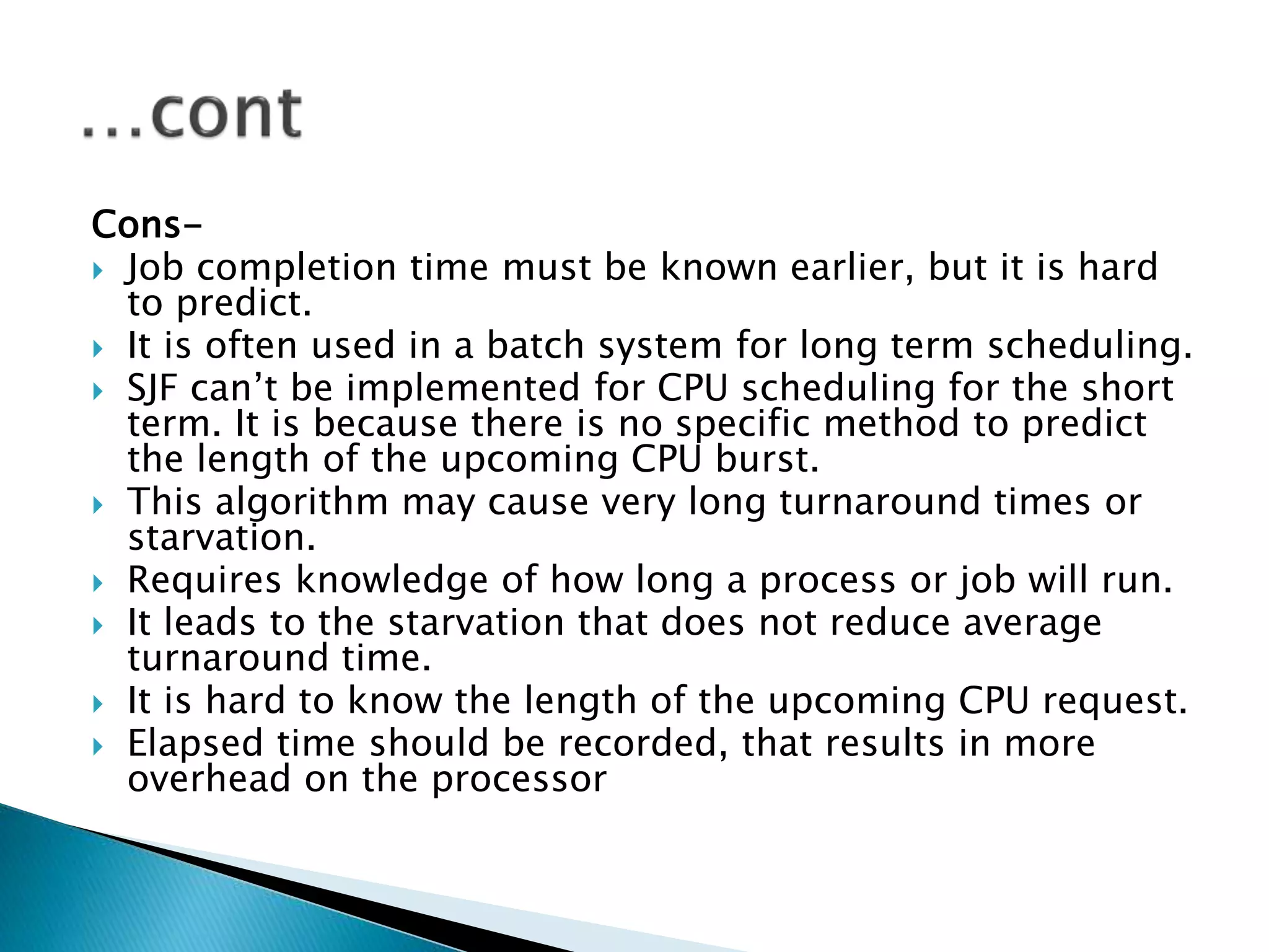 Cons-
 Job completion time must be known earlier, but it is hard
to predict.
 It is often used in a batch system for long term scheduling.
 SJF can’t be implemented for CPU scheduling for the short
term. It is because there is no specific method to predict
the length of the upcoming CPU burst.
 This algorithm may cause very long turnaround times or
starvation.
 Requires knowledge of how long a process or job will run.
 It leads to the starvation that does not reduce average
turnaround time.
 It is hard to know the length of the upcoming CPU request.
 Elapsed time should be recorded, that results in more
overhead on the processor
 