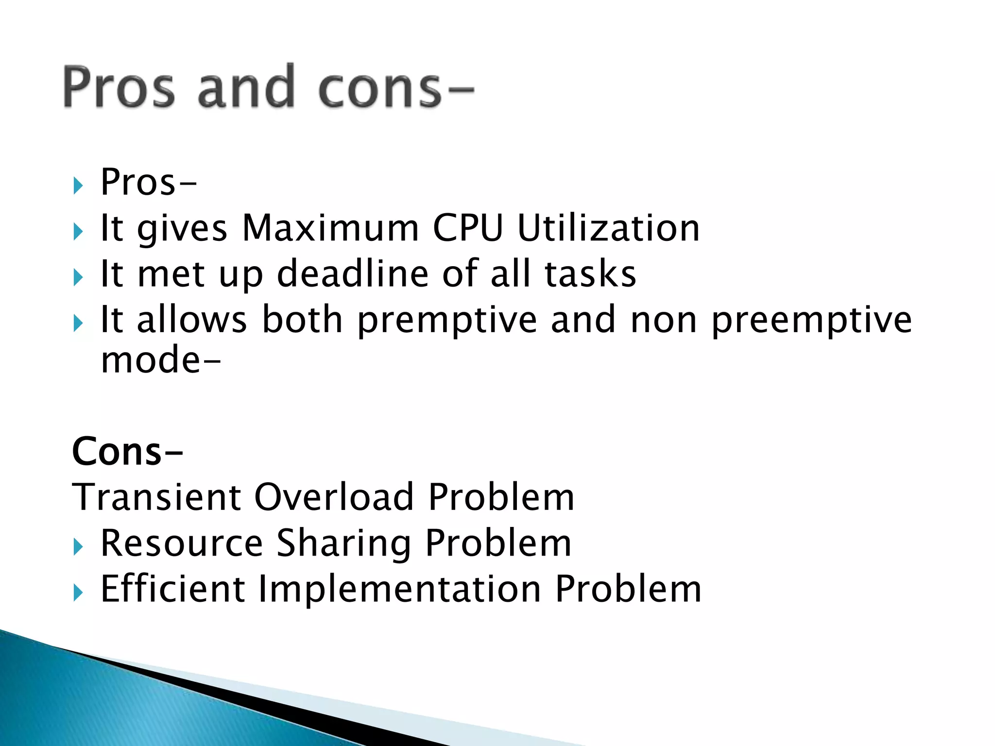  Pros-
 It gives Maximum CPU Utilization
 It met up deadline of all tasks
 It allows both premptive and non preemptive
mode-
Cons-
Transient Overload Problem
 Resource Sharing Problem
 Efficient Implementation Problem
 