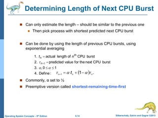 6.14 Silberschatz, Galvin and Gagne ©2013
Operating System Concepts – 9th Edition
Determining Length of Next CPU Burst
 Can only estimate the length – should be similar to the previous one
 Then pick process with shortest predicted next CPU burst
 Can be done by using the length of previous CPU bursts, using
exponential averaging
 Commonly, α set to ½
 Preemptive version called shortest-remaining-time-first
:
Define
4.
1
0
,
3.
burst
CPU
next
the
for
value
predicted
2.
burst
CPU
of
length
actual
1.







 1
n
th
n n
t
  .
1
1 n
n
n
t 


 



 