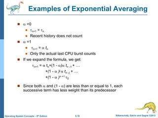 6.16 Silberschatz, Galvin and Gagne ©2013
Operating System Concepts – 9th Edition
Examples of Exponential Averaging
  =0
 n+1 = n
 Recent history does not count
  =1
 n+1 =  tn
 Only the actual last CPU burst counts
 If we expand the formula, we get:
n+1 =  tn+(1 - ) tn -1 + …
+(1 -  )j  tn -j + …
+(1 -  )n +1 0
 Since both  and (1 - ) are less than or equal to 1, each
successive term has less weight than its predecessor
 