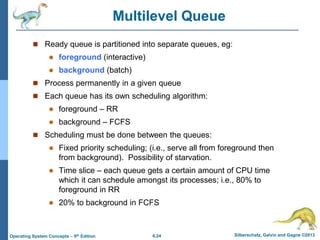 6.24 Silberschatz, Galvin and Gagne ©2013
Operating System Concepts – 9th Edition
Multilevel Queue
 Ready queue is partitioned into separate queues, eg:
 foreground (interactive)
 background (batch)
 Process permanently in a given queue
 Each queue has its own scheduling algorithm:
 foreground – RR
 background – FCFS
 Scheduling must be done between the queues:
 Fixed priority scheduling; (i.e., serve all from foreground then
from background). Possibility of starvation.
 Time slice – each queue gets a certain amount of CPU time
which it can schedule amongst its processes; i.e., 80% to
foreground in RR
 20% to background in FCFS
 