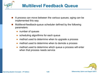 6.26 Silberschatz, Galvin and Gagne ©2013
Operating System Concepts – 9th Edition
Multilevel Feedback Queue
 A process can move between the various queues; aging can be
implemented this way
 Multilevel-feedback-queue scheduler defined by the following
parameters:
 number of queues
 scheduling algorithms for each queue
 method used to determine when to upgrade a process
 method used to determine when to demote a process
 method used to determine which queue a process will enter
when that process needs service
 
