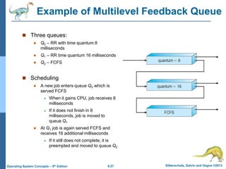 6.27 Silberschatz, Galvin and Gagne ©2013
Operating System Concepts – 9th Edition
Example of Multilevel Feedback Queue
 Three queues:
 Q0 – RR with time quantum 8
milliseconds
 Q1 – RR time quantum 16 milliseconds
 Q2 – FCFS
 Scheduling
 A new job enters queue Q0 which is
served FCFS
 When it gains CPU, job receives 8
milliseconds
 If it does not finish in 8
milliseconds, job is moved to
queue Q1
 At Q1 job is again served FCFS and
receives 16 additional milliseconds
 If it still does not complete, it is
preempted and moved to queue Q2
 