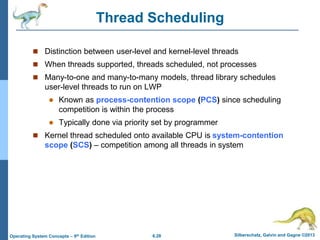 6.28 Silberschatz, Galvin and Gagne ©2013
Operating System Concepts – 9th Edition
Thread Scheduling
 Distinction between user-level and kernel-level threads
 When threads supported, threads scheduled, not processes
 Many-to-one and many-to-many models, thread library schedules
user-level threads to run on LWP
 Known as process-contention scope (PCS) since scheduling
competition is within the process
 Typically done via priority set by programmer
 Kernel thread scheduled onto available CPU is system-contention
scope (SCS) – competition among all threads in system
 