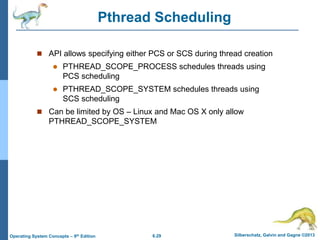 6.29 Silberschatz, Galvin and Gagne ©2013
Operating System Concepts – 9th Edition
Pthread Scheduling
 API allows specifying either PCS or SCS during thread creation
 PTHREAD_SCOPE_PROCESS schedules threads using
PCS scheduling
 PTHREAD_SCOPE_SYSTEM schedules threads using
SCS scheduling
 Can be limited by OS – Linux and Mac OS X only allow
PTHREAD_SCOPE_SYSTEM
 