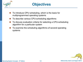 6.3 Silberschatz, Galvin and Gagne ©2013
Operating System Concepts – 9th Edition
Objectives
 To introduce CPU scheduling, which is the basis for
multiprogrammed operating systems
 To describe various CPU-scheduling algorithms
 To discuss evaluation criteria for selecting a CPU-scheduling
algorithm for a particular system
 To examine the scheduling algorithms of several operating
systems
 