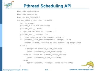 6.30 Silberschatz, Galvin and Gagne ©2013
Operating System Concepts – 9th Edition
Pthread Scheduling API
#include <pthread.h>
#include <stdio.h>
#define NUM_THREADS 5
int main(int argc, char *argv[]) {
int i, scope;
pthread_t tid[NUM THREADS];
pthread_attr_t attr;
/* get the default attributes */
pthread_attr_init(&attr);
/* first inquire on the current scope */
if (pthread_attr_getscope(&attr, &scope) != 0)
fprintf(stderr, "Unable to get scheduling scopen");
else {
if (scope == PTHREAD_SCOPE_PROCESS)
printf("PTHREAD_SCOPE_PROCESS");
else if (scope == PTHREAD_SCOPE_SYSTEM)
printf("PTHREAD_SCOPE_SYSTEM");
else
fprintf(stderr, "Illegal scope value.n");
}
 