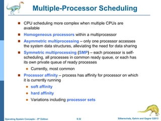6.32 Silberschatz, Galvin and Gagne ©2013
Operating System Concepts – 9th Edition
Multiple-Processor Scheduling
 CPU scheduling more complex when multiple CPUs are
available
 Homogeneous processors within a multiprocessor
 Asymmetric multiprocessing – only one processor accesses
the system data structures, alleviating the need for data sharing
 Symmetric multiprocessing (SMP) – each processor is self-
scheduling, all processes in common ready queue, or each has
its own private queue of ready processes
 Currently, most common
 Processor affinity – process has affinity for processor on which
it is currently running
 soft affinity
 hard affinity
 Variations including processor sets
 