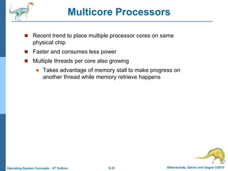 6.35 Silberschatz, Galvin and Gagne ©2013
Operating System Concepts – 9th Edition
Multicore Processors
 Recent trend to place multiple processor cores on same
physical chip
 Faster and consumes less power
 Multiple threads per core also growing
 Takes advantage of memory stall to make progress on
another thread while memory retrieve happens
 