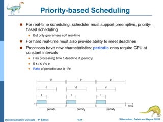 6.39 Silberschatz, Galvin and Gagne ©2013
Operating System Concepts – 9th Edition
Priority-based Scheduling
 For real-time scheduling, scheduler must support preemptive, priority-
based scheduling
 But only guarantees soft real-time
 For hard real-time must also provide ability to meet deadlines
 Processes have new characteristics: periodic ones require CPU at
constant intervals
 Has processing time t, deadline d, period p
 0 ≤ t ≤ d ≤ p
 Rate of periodic task is 1/p
 