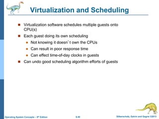 6.40 Silberschatz, Galvin and Gagne ©2013
Operating System Concepts – 9th Edition
Virtualization and Scheduling
 Virtualization software schedules multiple guests onto
CPU(s)
 Each guest doing its own scheduling
 Not knowing it doesn’t own the CPUs
 Can result in poor response time
 Can effect time-of-day clocks in guests
 Can undo good scheduling algorithm efforts of guests
 